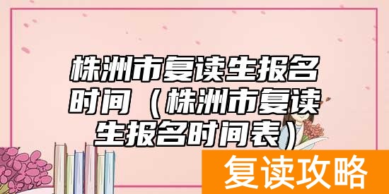 株洲市复读生报名时间（株洲市复读生报名时间表）