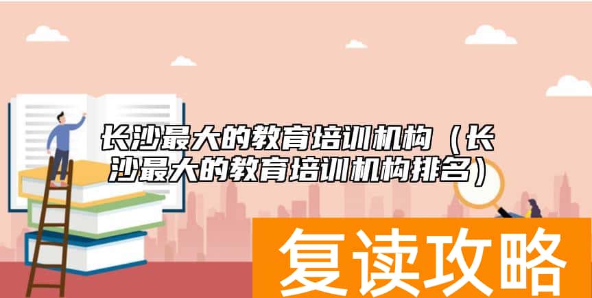 长沙最大的教育培训机构（长沙最大的教育培训机构排名）